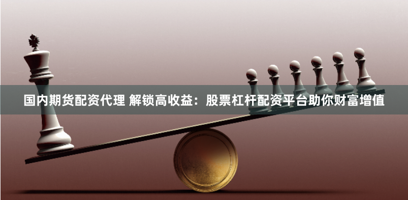国内期货配资代理 解锁高收益：股票杠杆配资平台助你财富增值
