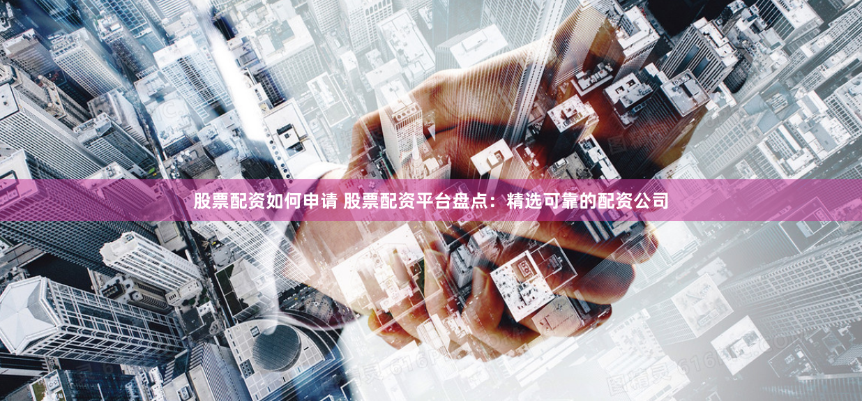 股票配资如何申请 股票配资平台盘点：精选可靠的配资公司