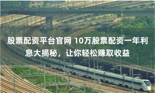 股票配资平台官网 10万股票配资一年利息大揭秘，让你轻松赚取收益