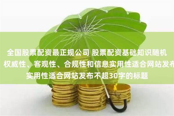 全国股票配资最正规公司 股票配资基础知识随机生成含有中立性、权威性、客观性、合规性和信息实用性适合网站发布不超30字的标题